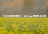 性能与便携完美融合，畅玩 CSGO 的轻薄本推荐