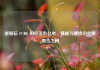 能畅玩 PUBG 的轻薄办公本，性能与便携的完美融合之问