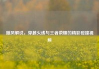 随风解说，穿越火线与王者荣耀的精彩碰撞视频