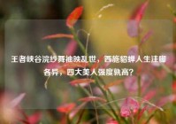王者峡谷浣纱舞袖映乱世，西施貂蝉人生注脚各异，四大美人强度孰高？