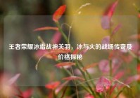 王者荣耀冰霜战神关羽，冰与火的战场传奇及价格探秘
