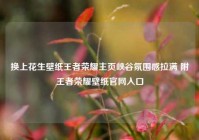 换上花生壁纸王者荣耀主页峡谷氛围感拉满 附王者荣耀壁纸官网入口