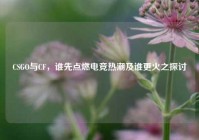 CSGO与CF，谁先点燃电竞热潮及谁更火之探讨