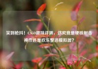 笑到枪抖！CSGO趣味评测，这究竟是硬核射击神作还是欢乐整活模拟器？