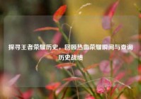 探寻王者荣耀历史，回顾热血荣耀瞬间与查询历史战绩