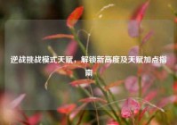 逆战挑战模式天赋，解锁新高度及天赋加点指南
