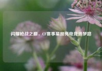 闪耀枪战之巅，CF赛事星照亮电竞追梦路