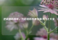 逆战塔防图纸，开启塔防世界全新大门之大全