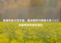 笔锋织就火线宇宙，盘点那些与穿越火线（CF）深度绑定的创作者们
