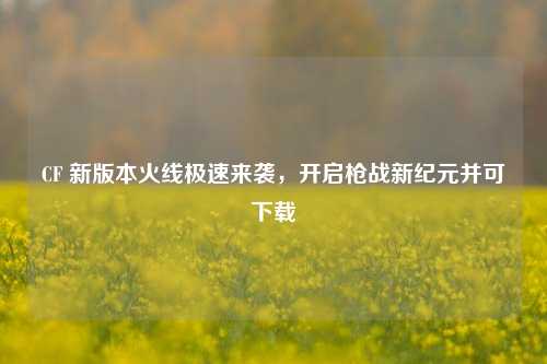 CF 新版本火线极速来袭,开启枪战新纪元并可下载