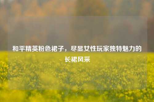 和平精英粉色裙子，尽显女性玩家独特魅力的长裙风采