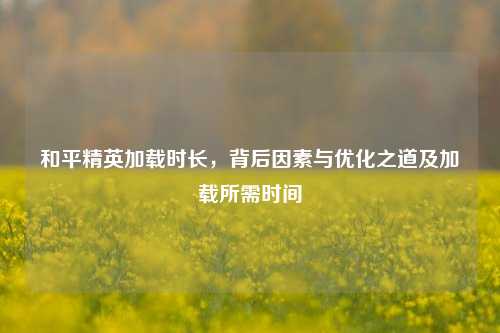 和平精英加载时长，背后因素与优化之道及加载所需时间