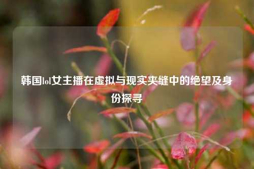 韩国lol女主播在虚拟与现实夹缝中的绝望及身份探寻