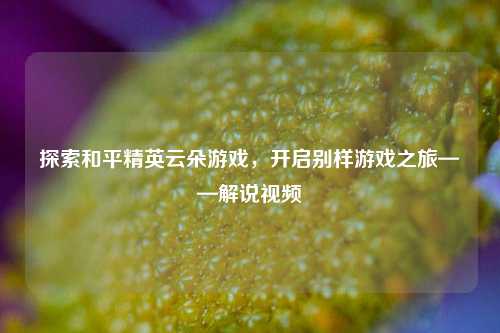 探索和平精英云朵游戏，开启别样游戏之旅——解说视频