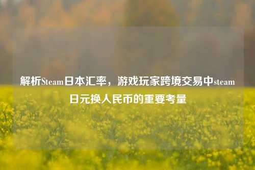 解析Steam日本汇率，游戏玩家跨境交易中steam日元换人民币的重要考量