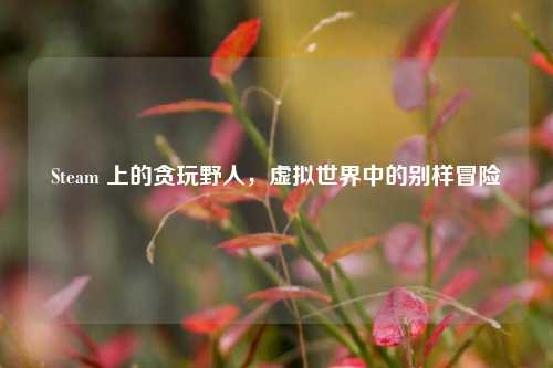 Steam 上的贪玩野人，虚拟世界中的别样冒险