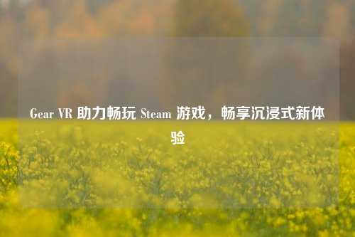 Gear VR 助力畅玩 Steam 游戏，畅享沉浸式新体验