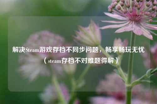 解决Steam游戏存档不同步问题，畅享畅玩无忧（steam存档不对难题得解）