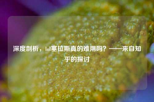 深度剖析，lol塞拉斯真的难用吗？——来自知乎的探讨