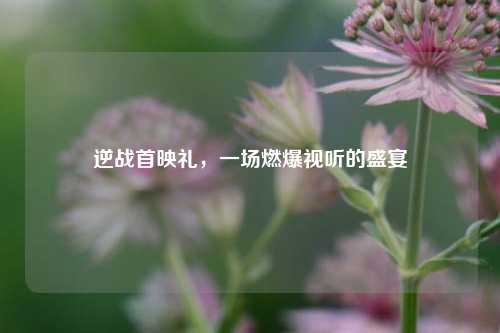 逆战首映礼，一场燃爆视听的盛宴