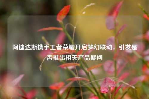 阿迪达斯携手王者荣耀开启梦幻联动，引发是否推出相关产品疑问