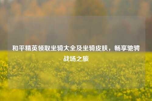 和平精英领取坐骑大全及坐骑皮肤,畅享驰骋战场之旅