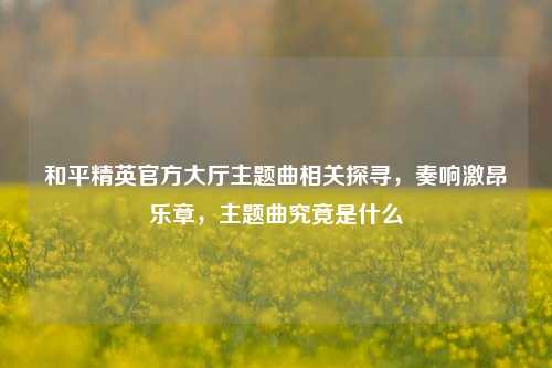 和平精英官方大厅主题曲相关探寻,奏响激昂乐章,主题曲究竟是什么