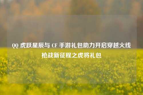 QQ 虎跃星辰与 CF 手游礼包助力开启穿越火线枪战新征程之虎将礼包