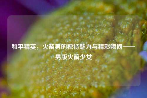 和平精英,火箭男的独特魅力与精彩瞬间——男版火箭少女
