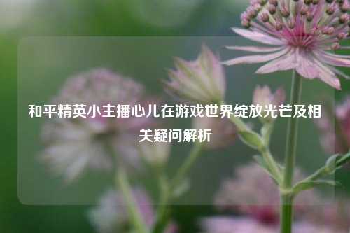 和平精英小主播心儿在游戏世界绽放光芒及相关疑问解析