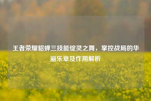 王者荣耀貂蝉三技能绽灵之舞,掌控战局的华丽乐章及作用解析