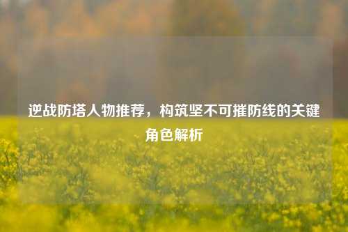 逆战防塔人物推荐，构筑坚不可摧防线的关键角色解析