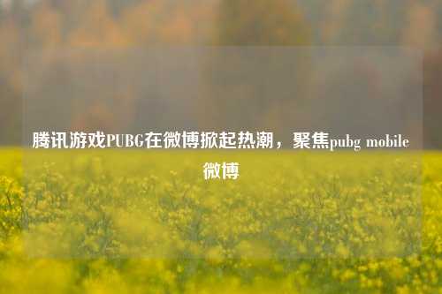 腾讯游戏PUBG在微博掀起热潮,聚焦pubg mobile微博