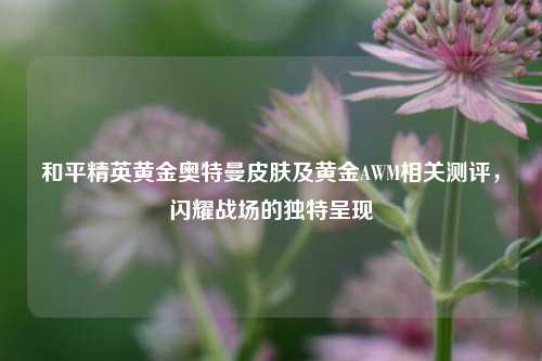 和平精英黄金奥特曼皮肤及黄金AWM相关测评,闪耀战场的独特呈现
