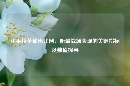 和平精英输出比例,衡量战场表现的关键指标及数值探寻