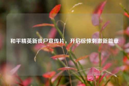 和平精英新丧尸宣传片,开启惊悚刺激新篇章