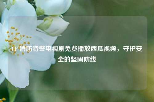 CF 消防特警电视剧免费播放西瓜视频,守护安全的坚固防线