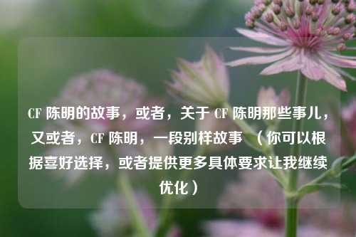 CF 陈明的故事，或者，关于 CF 陈明那些事儿，又或者，CF 陈明，一段别样故事  （你可以根据喜好选择，或者提供更多具体要求让我继续优化）