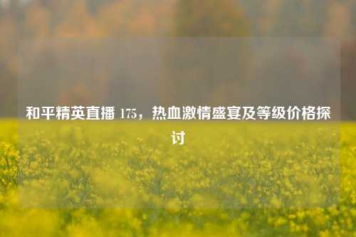 和平精英直播 175,热血激情盛宴及等级价格探讨