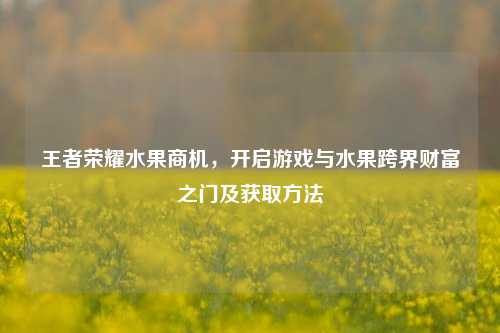 王者荣耀水果商机,开启游戏与水果跨界财富之门及获取方法