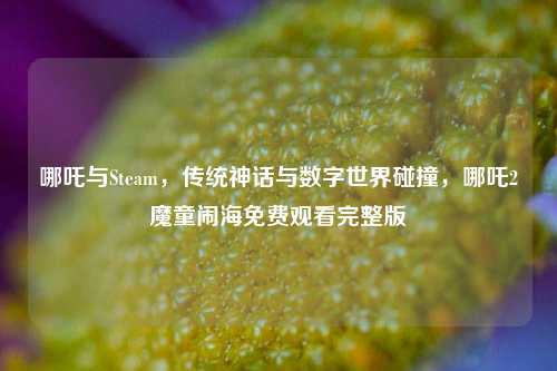 哪吒与Steam,传统神话与数字世界碰撞,哪吒2魔童闹海免费观看完整版