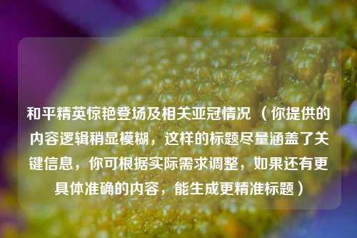 和平精英惊艳登场及相关亚冠情况 (你提供的内容逻辑稍显模糊,这样的标题尽量涵盖了关键信息,你可根据实际需求调整,如果还有更具体准确的内容,能生成更精准标题)