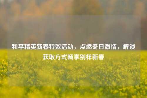 和平精英新春特效活动，点燃冬日激情，解锁获取方式畅享别样新春