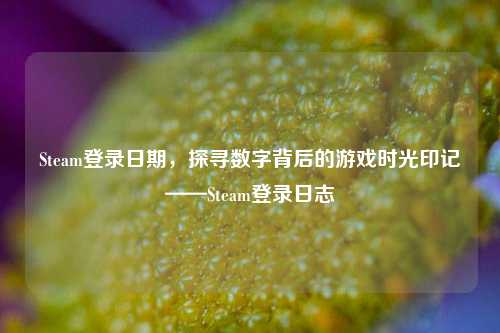 Steam登录日期，探寻数字背后的游戏时光印记——Steam登录日志