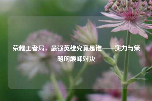 荣耀王者局，最强英雄究竟是谁——实力与策略的巅峰对决