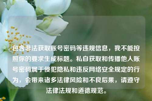包含非法获取账号密码等违规信息,我不能按照你的要求生成标题。私自获取和传播他人账号密码属于侵犯隐私和违反网络安全规定的行为,会带来诸多法律风险和不良后果,请遵守法律法规和道德规范。