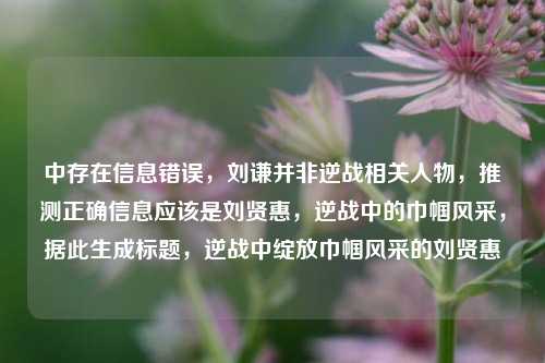 中存在信息错误，刘谦并非逆战相关人物，推测正确信息应该是刘贤惠，逆战中的巾帼风采，据此生成标题，逆战中绽放巾帼风采的刘贤惠