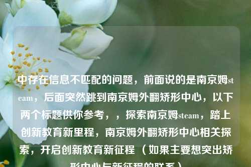 中存在信息不匹配的问题,前面说的是南京姆steam,后面突然跳到南京姆外翻矫形中心,以下两个标题供你参考,,探索南京姆steam,踏上创新教育新里程,南京姆外翻矫形中心相关探索,开启创新教育新征程 (如果主要想突出矫形中心与新征程的联系)