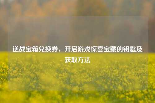 逆战宝箱兑换券,开启游戏惊喜宝藏的钥匙及获取方法