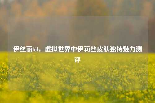 伊丝丽lol，虚拟世界中伊莉丝皮肤独特魅力测评